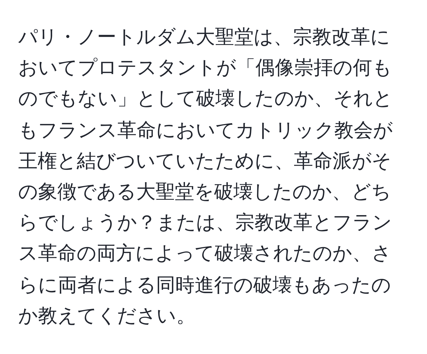 パリ・ノートルダム大聖堂は、宗教改革においてプロテスタントが「偶像崇拝の何ものでもない」として破壊したのか、それともフランス革命においてカトリック教会が王権と結びついていたために、革命派がその象徴である大聖堂を破壊したのか、どちらでしょうか？または、宗教改革とフランス革命の両方によって破壊されたのか、さらに両者による同時進行の破壊もあったのか教えてください。