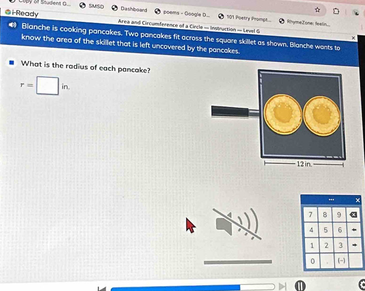 Copy of Student G. SMSD Dashboard poems - Google D... 101 Poetry Prompt... 
i-Ready Area and Circumference of a Circle — Instruction — Level G 
RhymeZone: feelin.. 
D Blanche is cooking pancakes. Two pancakes fit across the square skillet as shown. Blanche wants to 
× 
know the area of the skillet that is left uncovered by the pancakes. 
What is the radius of each pancake?
r=□ in. 
...
7 8 9
4 5 6
1 2 3
0 (-)