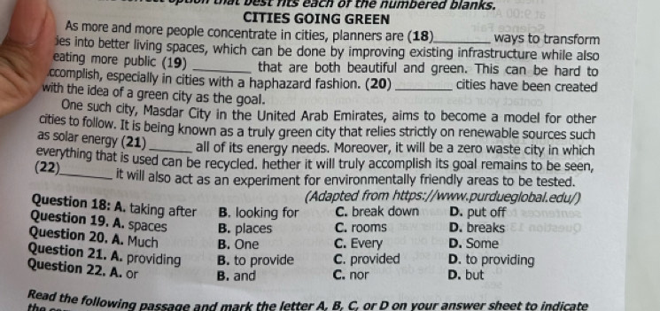 that best nts each of the numbered blanks.
CITIES GOING GREEN
As more and more people concentrate in cities, planners are (18) ways to transform
ies into better living spaces, which can be done by improving existing infrastructure while also
eating more public (19) _that are both beautiful and green. This can be hard to
ccomplish, especially in cities with a haphazard fashion. (20) _cities have been created
with the idea of a green city as the goal.
One such city, Masdar City in the United Arab Emirates, aims to become a model for other
cities to follow. It is being known as a truly green city that relies strictly on renewable sources such
as solar energy (21)_ all of its energy needs. Moreover, it will be a zero waste city in which
everything that is used can be recycled, hether it will truly accomplish its goal remains to be seen,
(22)_ it will also act as an experiment for environmentally friendly areas to be tested.
(Adapted from https://www.purdueglobal.edu/)
Question 18: A. taking after B. looking for C. break down D. put off
Question 19. A. spaces B. places C. rooms D. breaks
Question 20. A. Much B. One C. Every D. Some
Question 21. A. providing B. to provide C. provided D. to providing
Question 22. A. or B. and C. nor D. but
Read the following passage and mark the letter A. B. C. or D on vour answer sheet to indicate