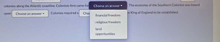 colonies along the Atlantic coastline. Colonists first came for Choose an answer . The economy of the Southern Colonies was based
upon Choose an answer . Colonies required a Cho( fnancial freedom e King of England to be established.
religious freedom
land
opportunities