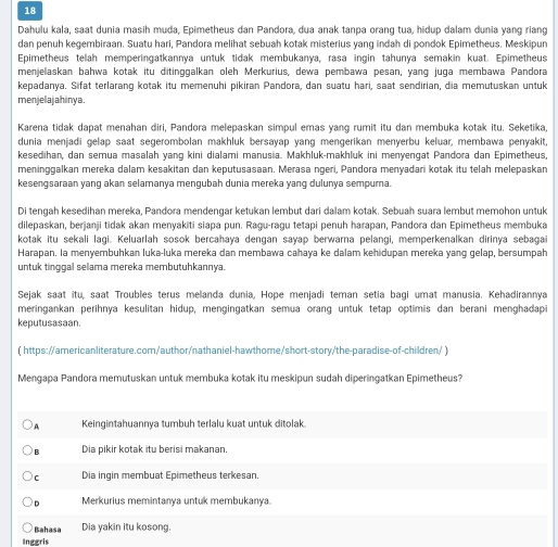 Dahulu kala, saat dunia masih muda, Epimetheus dan Pandora, dua anak tanpa orang tua, hidup dalam dunia yang riang
dan penuh kegembiraan. Suatu hari, Pandora melihat sebuah kotak misterius yang indah di pondok Epimetheus. Meskipun
Epimetheus telah memperingatkannya untuk tidak membukanya, rasa ingin tahunya semakin kuat. Epimetheus
menjelaskan bahwa kotak itu ditinggalkan oleh Merkurius, dewa pembawa pesan, yang juga membawa Pandora
kepadanya. Sifat terlarang kotak itu memenuhi pikiran Pandora, dan suatu hari, saat sendirian, dia memutuskan untuk
menjelajahinya.
Karena tidak dapat menahan diri, Pandora melepaskan simpul emas yang rumit itu dan membuka kotak itu. Seketika,
dunia menjadi gelap saat segerombolan makhluk bersayap yang mengerikan menyerbu keluar, membawa penyakit,
kesedihan, dan semua masalah vạng kini dialami manusia, Makhluk-makhluk ini menvengat Pandora dan Epimetheus
meninggalkan mereka dalam kesakitan dan keputusasaan. Merasa ngeri, Pandora menyadari kotak itu telah melepaskan
kesengsaraan yang akan selamanya mengubah dunia mereka yang dulunya sempurna.
Di tengah kesedihan mereka, Pandora mendengar ketukan lembut dari dalam kotak. Sebuah suara lembut memohon untuk
dilepaskan, berjanji tidak akan menyakiti siapa pun. Ragu-ragu tetapi penuh harapan, Pandora dan Epimetheus membuka
kotak itu sekali lagi. Keluarlah sosok bercahaya dengan sayap berwarna pelangi, memperkenalkan dirinya sebagai
Harapan. la menyembuhkan luka-luka mereka dan membawa cahaya ke dalam kehidupan mereka yanq gelap, bersumpah
untuk tinggal selama mereka membutuhkannya.
Sejak saat itu, saat Troubles terus melanda dunia, Hope menjadi teman setia bagi umat manusia. Kehadirannya
meringankan perihnya kesulitan hidup, mengingatkan semua orang untuk tetap optimis dan berani menghadapi
keputusasaan.
( https://americanliterature.com/author/nathaniel-hawthome/short-story/the-paradise-of-children/ )
Mengapa Pandora memutuskan untuk membuka kotak itu meskipun sudah diperingatkan Epimetheus?
A Keingintahuannya tumbuh terlalu kuat untuk ditolak
B Dia pikir kotak itu berisi makanan.
C Dia ingin membuat Epimetheus terkesan.
D Merkurius memintanya untuk membukanya
Bahasa Dia yakin itu kosong.
Inggris