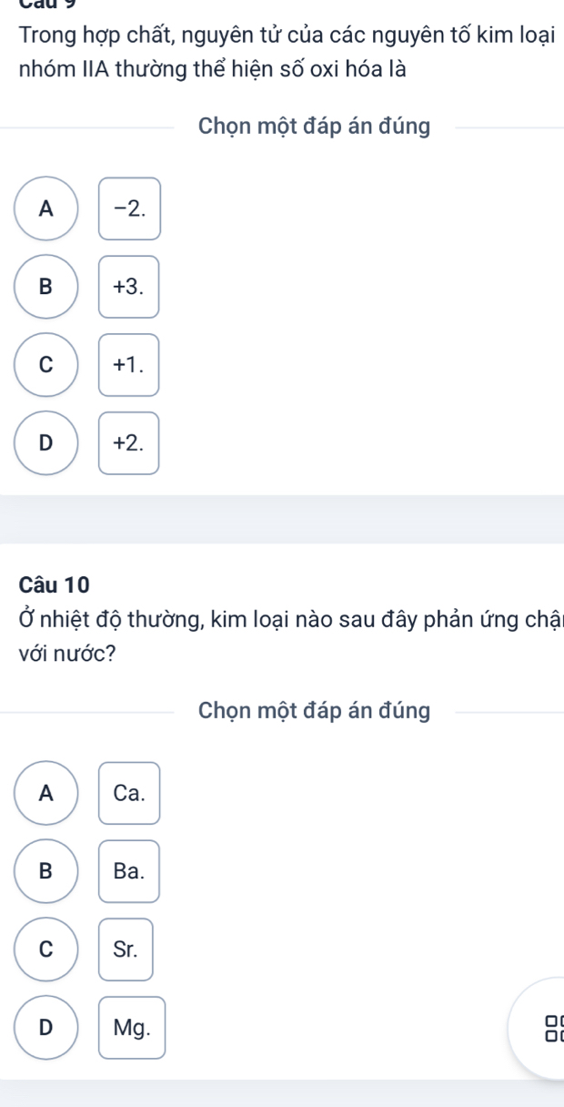 Trong hợp chất, nguyên tử của các nguyên tố kim loại
nhóm IIA thường thể hiện số oxi hóa là
Chọn một đáp án đúng
A -2.
B +3.
C +1.
D +2.
Câu 10
Ở nhiệt độ thường, kim loại nào sau đây phản ứng chậ
với nước?
Chọn một đáp án đúng
A Ca.
B Ba.
C Sr.
D Mg.