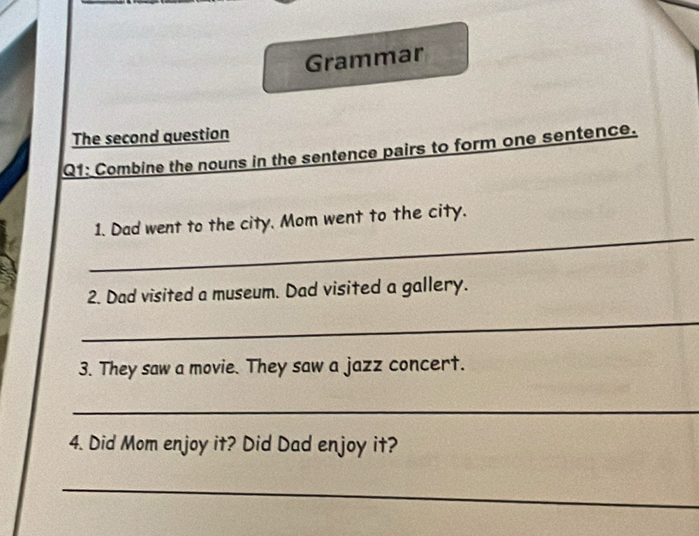 Grammar 
The second question 
Q1: Combine the nouns in the sentence pairs to form one sentence. 
_ 
1. Dad went to the city. Mom went to the city. 
2. Dad visited a museum. Dad visited a gallery. 
_ 
3. They saw a movie. They saw a jazz concert. 
_ 
4. Did Mom enjoy it? Did Dad enjoy it? 
_