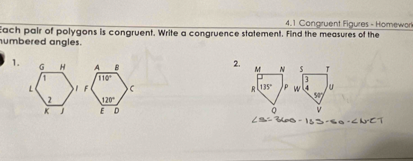 4.1 Congruent Figures - Homework
Each pair of polygons is congruent. Write a congruence statement. Find the measures of the
humbered angles.
1.
2.