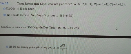 Trong không gian Oxyz , cho tam giác ABC có A(-2;0;-3), B(-4;1;-1), C(-4;-4;1). 
a) [l] Góc A là góc nhọn. 
b) [2] Toạ độ điểm E đối xứng với A qua B là (-6;2;1). 
Sưu tầm và biên soan: ThS Nguyễn Duy Tình - ĐT: 0912.89.92.93 2 
c) [2] Đô dài đường phân giác trong gốc A là  sqrt(26)/3 .