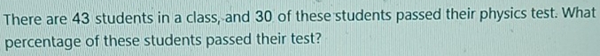 There are 43 students in a class, and 30 of these students passed their physics test. What 
percentage of these students passed their test?