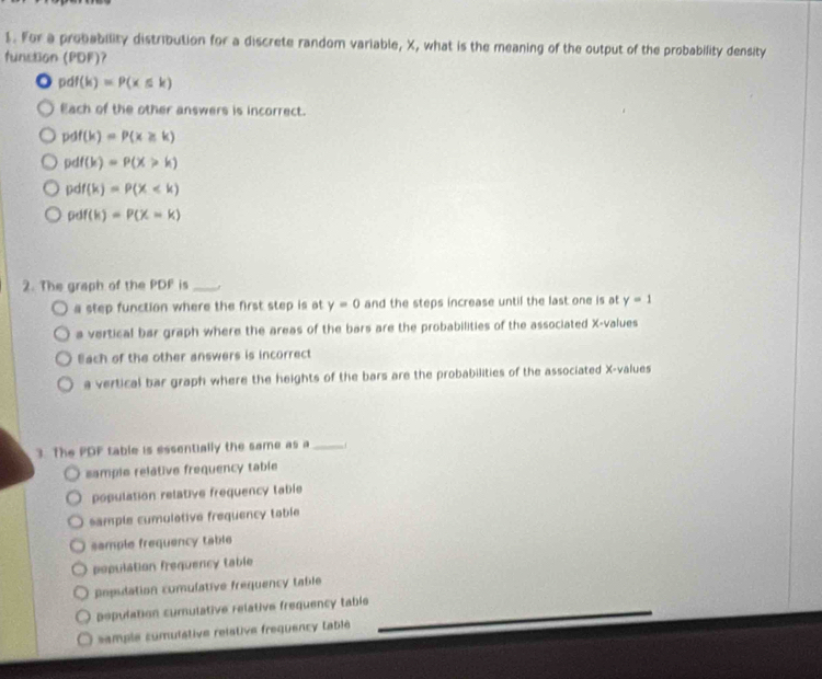 For a probability distribution for a discrete random variable, X, what is the meaning of the output of the probability density
function (PDF)?
pdf(k)=P(k≤ k)
Each of the other answers is incorrect.
pdf(k)=P(x≥slant k)
pdf(k)=P(X>k)
pdf(k)=P(X
pdf(k)=P(X=k)
2. The graph of the PDF is_
a step function where the first step is at y=0 and the steps increase until the last one is at y=1
a vertical bar graph where the areas of the bars are the probabilities of the associated X -values
Bach of the other answers is incorrect
a vertical bar graph where the heights of the bars are the probabilities of the associated X -values
3. The PDF table is essentially the same as a_
samplo relative frequency table
population relative frequency table
sample cumulative frequency table
sample frequency table
population frequency table
popidation comulative frequency table
population cumulative relative frequency table
sample comulative reistive frequency tablé