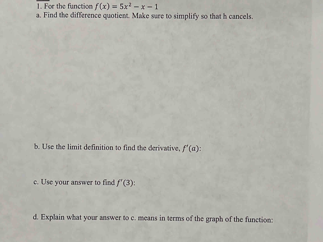 For the function f(x)=5x^2-x-1
a. Find the difference quotient. Make sure to simplify so that h cancels. 
b. Use the limit definition to find the derivative, f'(a). 
c. Use your answer to find f'(3). 
d. Explain what your answer to c. means in terms of the graph of the function: