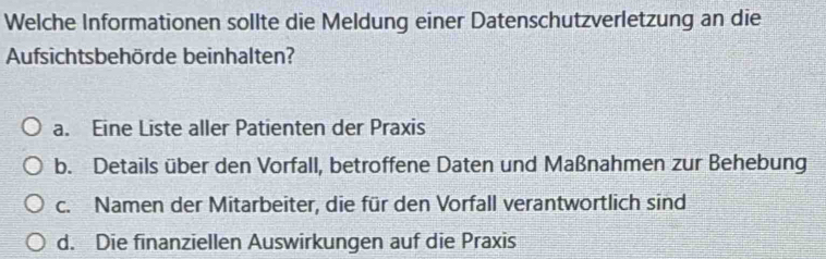 Welche Informationen sollte die Meldung einer Datenschutzverletzung an die
Aufsichtsbehörde beinhalten?
a. Eine Liste aller Patienten der Praxis
b. Details über den Vorfall, betroffene Daten und Maßnahmen zur Behebung
c. Namen der Mitarbeiter, die für den Vorfall verantwortlich sind
d. Die finanziellen Auswirkungen auf die Praxis