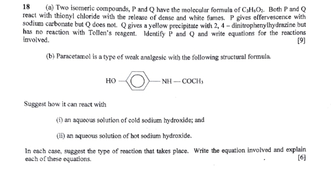 18 (a) Two isomeric compounds, P and Q have the molecular formula of C_3H_6O_2. Both P and Q
react with thionyl chloride with the release of dense and white fumes. P gives effervescence with 
sodium carbonate but Q does not. Q gives a yellow precipitate with 2, 4 - dinitrophenylhydrazine but 
has no reaction with Tollen's reagent. Identify P and Q and write equations for the reactions 
involved. [9] 
(b) Paracetamol is a type of weak analgesic with the following structural formula.
HO-
Suggest how it can react with 
(i) an aqueous solution of cold sodium hydroxide; and 
(ii) an aqueous solution of hot sodium hydroxide. 
In each case, suggest the type of reaction that takes place. Write the equation involved and explain 
each of these equations. [6]