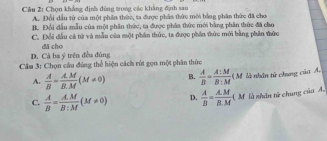 Chọn khẳng định đúng trong các khẳng định sau
A. Đổi dấu tử của một phân thức, ta được phân thức mới bằng phân thức đã cho
B. Đổi dấu mẫu của một phân thức, ta được phân thức mới bằng phân thức đã cho
C. Đổi dấu cả tử và mẫu của một phân thức, ta được phân thức mới bằng phân thức
đã cho
D. Cả ba ý trên đều đúng
Câu 3: Chọn câu đúng thể hiện cách rút gọn một phân thức
A.  A/B = (A.M)/B.M (M!= 0)
B.  A/B = A:M/B:M  ( M là nhân tử chung của A,
C.  A/B = (A.M)/B:M (M!= 0)
D.  A/B = (A.M)/B.M  (M là nhân tử chung của A,