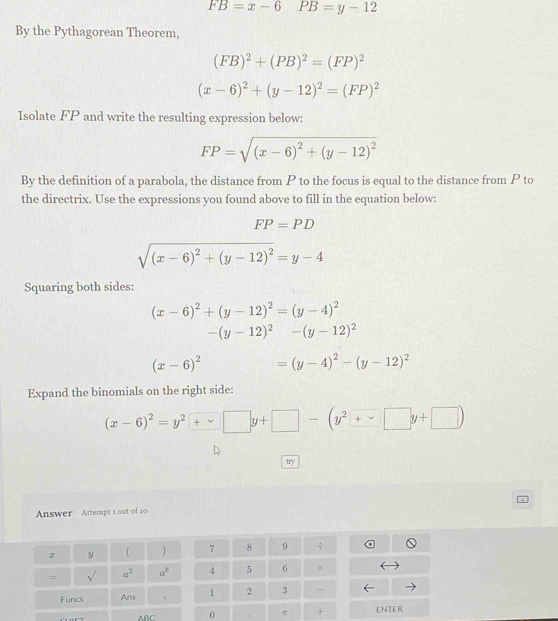 FB=x-6 □  PB=y-12
By the Pythagorean Theorem,
(FB)^2+(PB)^2=(FP)^2
(x-6)^2+(y-12)^2=(FP)^2
Isolate FP and write the resulting expression below:
FP=sqrt((x-6)^2)+(y-12)^2
By the definition of a parabola, the distance from P to the focus is equal to the distance from P to 
the directrix. Use the expressions you found above to fill in the equation below:
FP=PD
sqrt((x-6)^2)+(y-12)^2=y-4
Squaring both sides:
(x-6)^2+(y-12)^2=(y-4)^2
-(y-12)^2-(y-12)^2
(x-6)^2 =(y-4)^2-(y-12)^2
Expand the binomials on the right side: 
(x-6)^2=y^2+vee □ y+□ -(y^2+ 
try 
Answer Attempt i out of 10 
y  ) 7 8 9 ÷ 
= sqrt() a^2 a^b 4 5 6 × 
Funcs Ans , 1 2 3 - 
ABC 0 π + ENTER