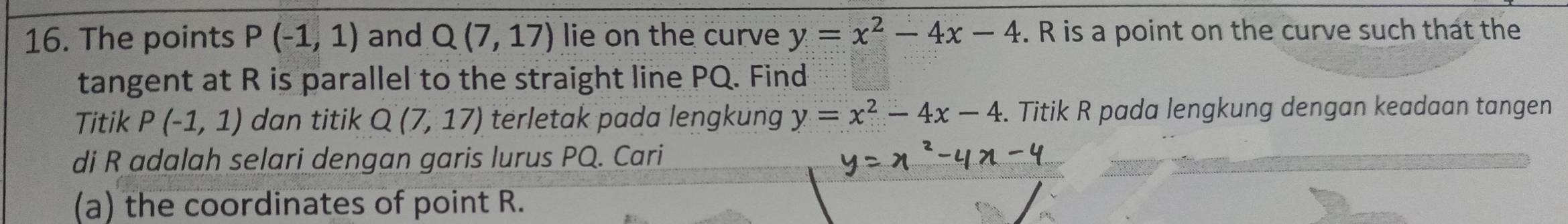 The points P(-1,1) and Q(7,17) lie on the curve y=x^2-4x-4. R is a point on the curve such that the 
tangent at R is parallel to the straight line PQ. Find 
Titik P(-1,1) dan titik Q(7,17) terletak pada lengkung y=x^2-4x-4. Titik R pada lengkung dengan keadaan tangen 
di R adalah selari dengan garis lurus PQ. Cari 
(a) the coordinates of point R.