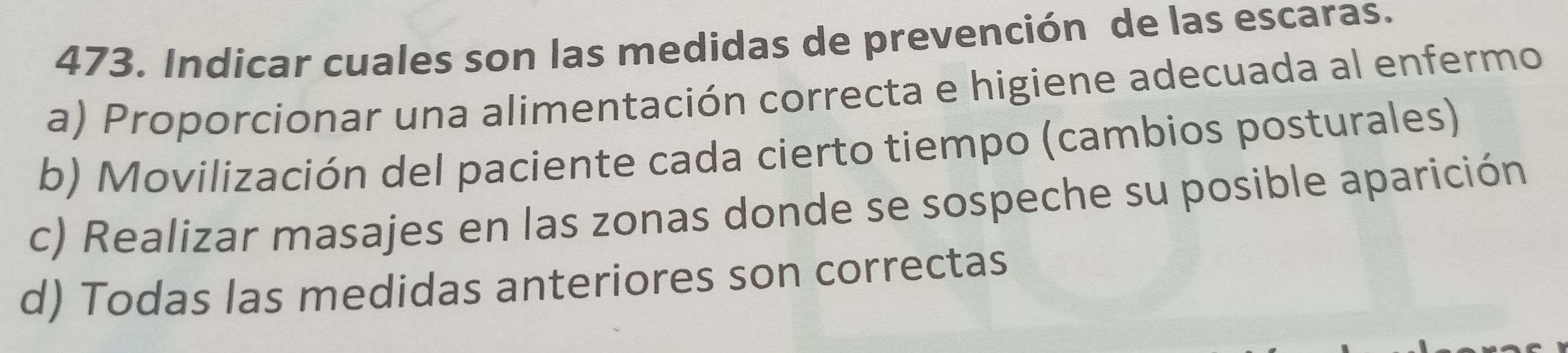 Indicar cuales son las medidas de prevención de las escaras.
a) Proporcionar una alimentación correcta e higiene adecuada al enfermo
b) Movilización del paciente cada cierto tiempo (cambios posturales)
c) Realizar masajes en las zonas donde se sospeche su posible aparición
d) Todas las medidas anteriores son correctas