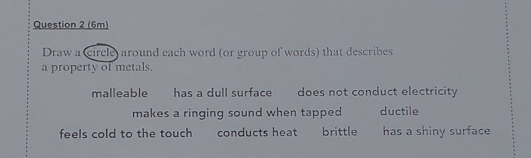 (6m) 
Draw a circle) around each word (or group of words) that describes 
a property of metals. 
malleable has a dull surface does not conduct electricity 
makes a ringing sound when tapped ductile 
feels cold to the touch conducts heat brittle has a shiny surface