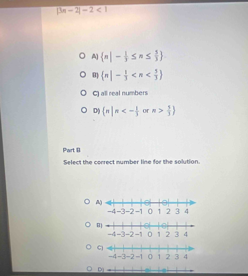 |3n-2|-2<1</tex>
A)  n|- 1/3 ≤ n≤  5/3 
B)  n|- 1/3 
C) all real numbers
D)  n|n<- 1/3  or n> 5/3 
Part B
Select the correct number line for the solution.
A)