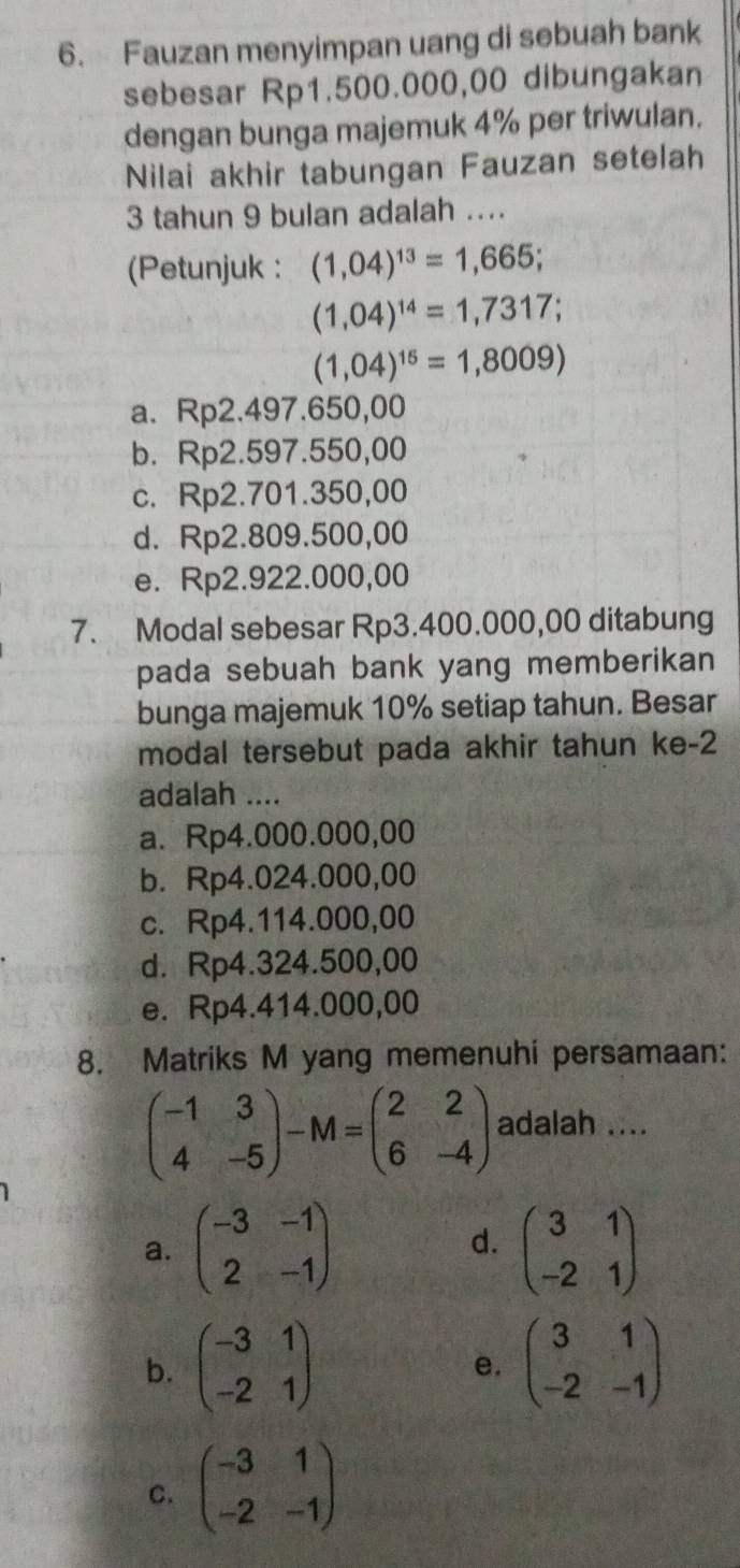 Fauzan menyimpan uang di sebuah bank
sebesar Rp1.500.000,00 dibungakan
dengan bunga majemuk 4% per triwulan.
Nilai akhir tabungan Fauzan setelah
3 tahun 9 bulan adalah ....
(Petunjuk : (1,04)^13=1,665;
(1,04)^14=1,7317;
(1,04)^15=1,8009)
a. Rp2.497.650,00
b. Rp2.597.550,00
c. Rp2.701.350,00
d. Rp2.809.500,00
e. Rp2.922.000,00
7. Modal sebesar Rp3.400.000,00 ditabung
pada sebuah bank yang memberikan
bunga majemuk 10% setiap tahun. Besar
modal tersebut pada akhir tahun ke -2
adalah ....
a. Rp4.000.000,00
b. Rp4.024.000,00
c. Rp4.114.000,00
d. Rp4.324.500,00
e. Rp4.414.000,00
8. Matriks M yang memenuhi persamaan:
beginpmatrix -1&3 4&-5endpmatrix -M=beginpmatrix 2&2 6&-4endpmatrix adalah ....
a. beginpmatrix -3&-1 2&-1endpmatrix d. beginpmatrix 3&1 -2&1endpmatrix
b. beginpmatrix -3&1 -2&1endpmatrix beginpmatrix 3&1 -2&-1endpmatrix
e.
C. beginpmatrix -3&1 -2&-1endpmatrix