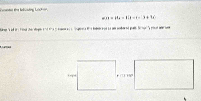 Consider the following function
sigma (s)=(4s-12)=(-13+7s)
Step 1 of 2 : Find the slope and the y intercept. Express the intercept as an ordered pair. Simplify your answer 
Anawer 
Slope yintercept