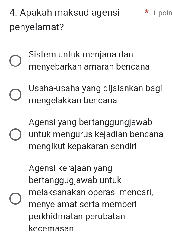 Apakah maksud agensi * 1 poin
penyelamat?
Sistem untuk menjana dan
menyebarkan amaran bencana
Usaha-usaha yang dijalankan bagi
mengelakkan bencana
Agensi yang bertanggungjawab
untuk mengurus kejadian bencana
mengikut kepakaran sendiri
Agensi kerajaan yang
bertanggugjawab untuk
melaksanakan operasi mencari,
menyelamat serta memberi
perkhidmatan perubatan
kecemasan