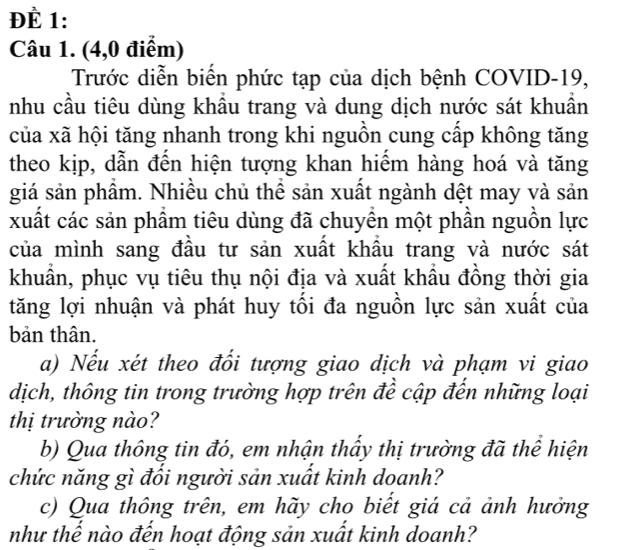 ĐÈ 1: 
Câu 1. (4,0 điểm) 
Trước diễn biển phức tạp của dịch bệnh COVID-19, 
nhu cầu tiêu dùng khẩu trang và dung dịch nước sát khuần 
của xã hội tăng nhanh trong khi nguồn cung cấp không tăng 
theo kịp, dẫn đến hiện tượng khan hiểm hàng hoá và tăng 
giá sản phầm. Nhiều chủ thể sản xuất ngành dệt may và sản 
xuất các sản phẩm tiêu dùng đã chuyền một phần nguồn lực 
của mình sang đầu tư sản xuất khâu trang và nước sát 
khuẩn, phục vụ tiêu thụ nội địa và xuất khẩu đồng thời gia 
tăng lợi nhuận và phát huy tối đa nguồn lực sản xuất của 
bản thân. 
a) Nếu xét theo đổi tượng giao dịch và phạm vi giao 
dịch, thông tin trong trường hợp trên để cập đến những loại 
thị trường nào? 
b) Qua thông tin đó, em nhận thấy thị trường đã thể hiện 
chức năng gì đổi người sản xuất kinh doanh? 
c) Qua thông trên, em hãy cho biết giá cả ảnh hưởng 
như thế nào đến hoạt động sản xuất kinh doanh?