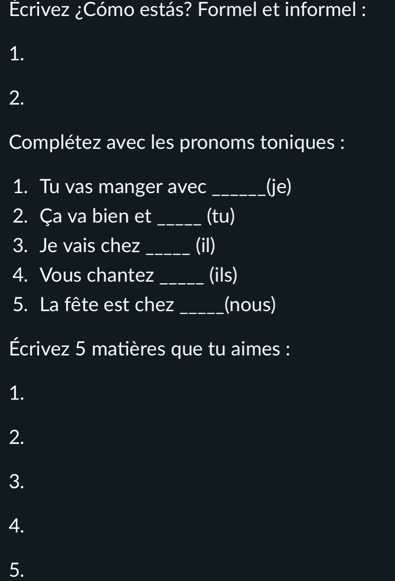 Ecrivez ¿Cómo estás? Formel et informel : 
1. 
2. 
Complétez avec les pronoms toniques : 
1. Tu vas manger avec _(je) 
2. Ça va bien et _(tu) 
3. Je vais chez _(il) 
4. Vous chantez _(ils) 
5. La fête est chez _(nous) 
Écrivez 5 matières que tu aimes : 
1. 
2. 
3. 
4. 
5.