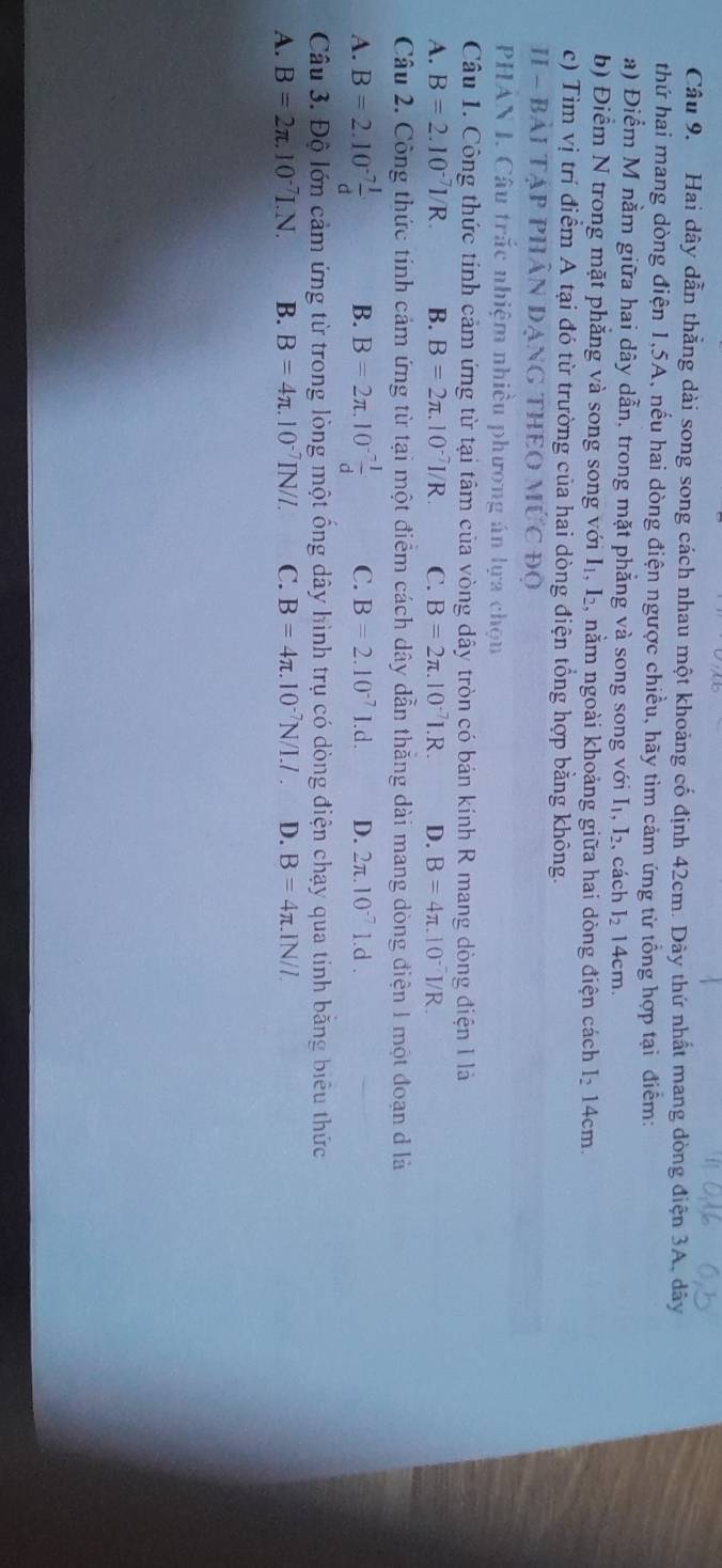 Hai dây dẫn thẳng dài song song cách nhau một khoảng cố định 42cm. Dây thứ nhất mang dòng điện 3A, dây
thứ hai mang dòng điện 1,5A, nếu hai dòng điện ngược chiều, hãy tìm cảm ứng từ tổng hợp tại điểm:
a) Điểm M nằm giữa hai dây dẫn, trong mặt phẳng và song song với I_1,I_2 , cách I_214cm
b) Điểm N trong mặt phẳng và song song với I_1,I_2 , nằm ngoài khoảng giữa hai dòng điện cách I_214cm.
c) Tìm vị trí điểm A tại đó từ trường của hai dòng điện tổng hợp bằng không.
II - BảI TậP PHÂN ĐạNG THEO MI hat UC DO
PHAN I. Câu trắc nhiệm nhiều phương án lựa chọn
Câu 1. Công thức tính cảm ứng từ tại tâm của vòng dây tròn có bản kính R mang dòng điện I là
A. B=2.10^(-7)I/R. B. B=2π .10^(-7)I/R C. B=2π .10^(-7)I.R. D. B=4π .10^(-7)I/R.
Câu 2. Công thức tính cảm ứng từ tại một điểm cách dây dẫn thăng dài mang dòng điện 1 một đoạn d là
A. B=2.10^(-7) 1/d  B. B=2π .10^(-frac -1)d C. B=2.10^(-7)1.d. D. 2π .10^(-7)1.d.
Câu 3. Độ lớn cảm ứng từ trong lòng một ống dây hình trụ có dòng điện chạy qua tính bằng biểu thức
A. B=2π .10^(-7)I.N. B. B=4π .10^(-7)IN/L C. B=4π .10^(-7)N/I.I. D. B=4π .1N/l.