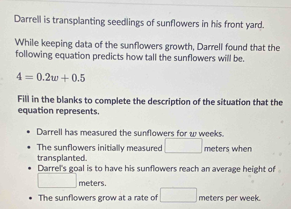 Darrell is transplanting seedlings of sunflowers in his front yard.
While keeping data of the sunflowers growth, Darrell found that the
following equation predicts how tall the sunflowers will be.
4=0.2w+0.5
Fill in the blanks to complete the description of the situation that the
equation represents.
Darrell has measured the sunflowers for w weeks.
The sunflowers initially measured □ meters when
transplanted.
Darrel's goal is to have his sunflowers reach an average height of
meters.
The sunflowers grow at a rate of □ meters per week.