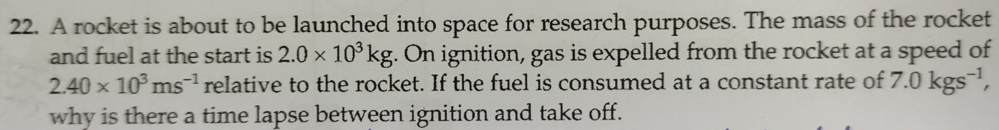 A rocket is about to be launched into space for research purposes. The mass of the rocket 
and fuel at the start is 2.0* 10^3kg. On ignition, gas is expelled from the rocket at a speed of
2.40* 10^3ms^(-1) relative to the rocket. If the fuel is consumed at a constant rate of 7.0kgs^(-1), 
why is there a time lapse between ignition and take off.