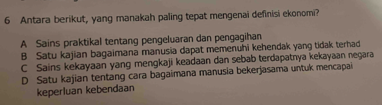 Antara berikut, yang manakah paling tepat mengenai definisi ekonomi?
A Sains praktikal tentang pengeluaran dan pengagihan
B Satu kajian bagaimana manusia dapat memenuhi kehendak yang tidak terhad
C Sains kekayaan yang mengkaji keadaan dan sebab terdapatnya kekayaan negara
D Satu kajian tentang cara bagaimana manusia bekerjasama untuk mencapai
keperluan kebendaan