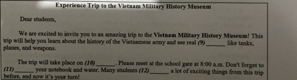 Experience Trip to the Vietnam Military History Museum 
Dear students, 
We are excited to invite you to an amazing trip to the Vietnam Military History Museum! This 
trip will help you learn about the history of the Vietnamese army and see real (9) _like tanks, 
planes, and weapons. 
The trip will take place on (10)_ . Please meet at the school gate at 8:00 a.m. Don't forget to 
(11)_ your notebook and water. Many students (12)_ a lot of exciting things from this trip 
before, and now it’s your turn!