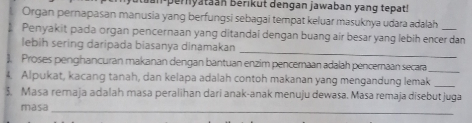 an pernyataan berikut dengan jawaban yang tepat! 
Organ pernapasan manusia yang berfungsi sebagai tempat keluar masuknya udara adalah 
Penyakit pada organ pencernaan yang ditandai dengan buang air besar yang lebih encer dan 
_ 
lebih sering daripada biasanya dinamakan 
). Proses penghancuran makanan dengan bantuan enzim pencernaan adalah pencernaan secara_ 
4. Alpukat, kacang tanah, dan kelapa adalah contoh makanan yang mengandung lemak_ 
$, Masa remaja adalah masa peralihan dari anak-anak menuju dewasa. Masa remaja disebut juga 
_ 
masa