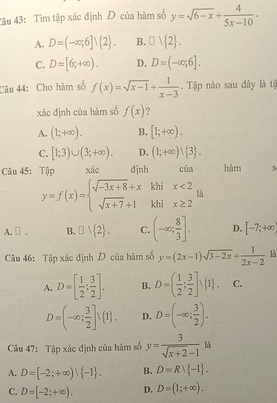 Tìm tập xác định D của hàm số y=sqrt(6-x)+ 4/5x-10 ·
A. D=(-∈fty ;6]vee  2 . B. □ vee  2 .
C. D=[6;+∈fty ). D. D=(-∈fty ;6].
Câu 44: Cho hàm số f(x)=sqrt(x-1)+ 1/x-3 . Tập nào sau đây là tậ
xác định của hàm số f(x) ?
A. (1;+∈fty ). B. [1;+∈fty ).
C. [1;3)∪ (3;+∈fty ). D. (1;+∈fty )| 3 .
Câu 45: Tập xác định của hàm S
y=f(x)=beginarrayl sqrt(-3x+8)+xkhix<2 sqrt(x+7)+1khix≥ 2endarray. là
A. ₹ . B. □ vee  2 . C. (-∈fty ; 8/3 ]. D. [-7;+∈fty )
Câu 46: Tập xác định D của hàm số y=(2x-1)sqrt(3-2x)+ 1/2x-2  là
A. D=[ 1/2 ; 3/2 ]. B. D=( 1/2 ; 3/2 ]surd  1 . C.
D=(-∈fty ; 3/2 ]surd  1 . D. D=(-∈fty ; 3/2 ).
Câu 47: Tập xác định của hàm số y= 3/sqrt(x+2)-1  là
B.
A. D=[-2;+∈fty )| -1 . D=R| -1 .
C. D=[-2;+∈fty ).
D. D=(1;+∈fty ).