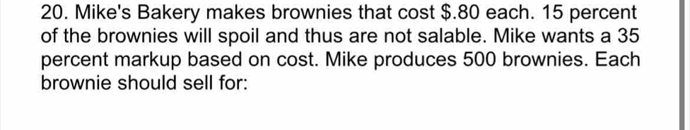 Mike's Bakery makes brownies that cost $.80 each. 15 percent 
of the brownies will spoil and thus are not salable. Mike wants a 35
percent markup based on cost. Mike produces 500 brownies. Each 
brownie should sell for: