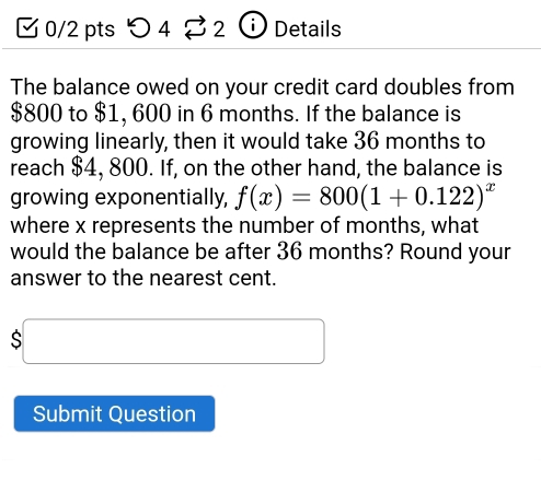 つ 4 ⇄ 2 ⓘ Details 
The balance owed on your credit card doubles from
$800 to $1, 600 in 6 months. If the balance is 
growing linearly, then it would take 36 months to 
reach $4, 800. If, on the other hand, the balance is 
growing exponentially, f(x)=800(1+0.122)^x
where x represents the number of months, what 
would the balance be after 36 months? Round your 
answer to the nearest cent. 
□  
S x_ □ /□   (-y-()=()(x-)) 
□  
Submit Question