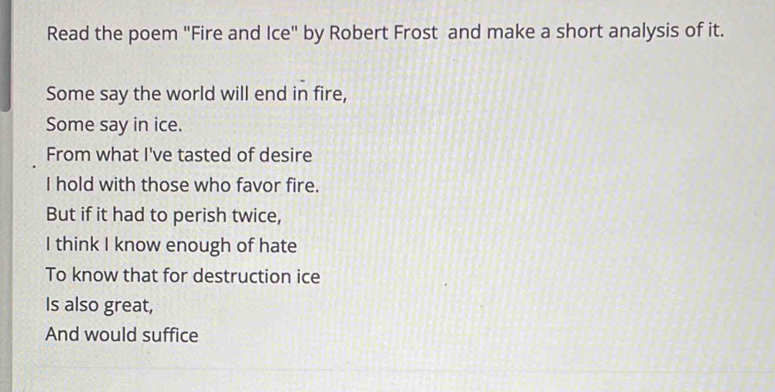 Read the poem "Fire and Ice" by Robert Frost and make a short analysis of it. 
Some say the world will end in fire, 
Some say in ice. 
From what I've tasted of desire 
I hold with those who favor fire. 
But if it had to perish twice, 
I think I know enough of hate 
To know that for destruction ice 
Is also great, 
And would suffice