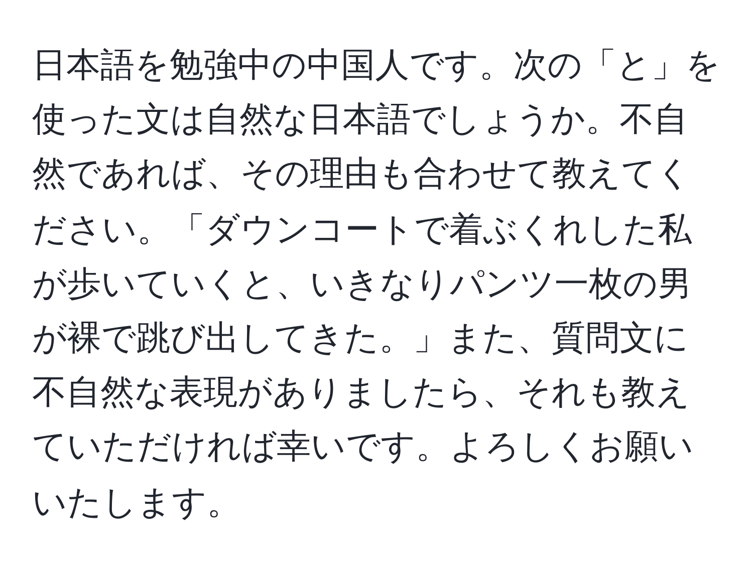 日本語を勉強中の中国人です。次の「と」を使った文は自然な日本語でしょうか。不自然であれば、その理由も合わせて教えてください。「ダウンコートで着ぶくれした私が歩いていくと、いきなりパンツ一枚の男が裸で跳び出してきた。」また、質問文に不自然な表現がありましたら、それも教えていただければ幸いです。よろしくお願いいたします。