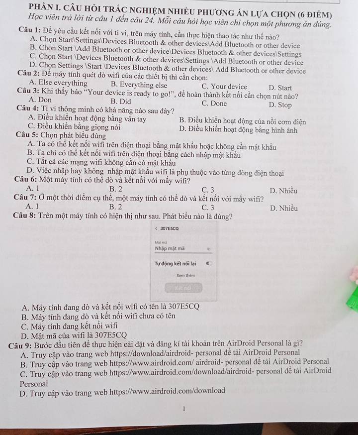 phÀN I. câu hỏi trác nghiệm nhiềU phương án lựa chọn (6 điẻm)
Học viên trả lời từ câu 1 đến câu 24. Mỗi câu hỏi học viên chỉ chọn một phương án đúng.
Câu 1: Để yêu cầu kết nối với ti vi, trên máy tính, cần thực hiện thao tác như thế nào?
A. Chọn StartSettingsDevices Bluetooth & other devicesAdd Bluetooth or other device
B. Chọn Start Add Bluetooth or other deviceDevices Bluetooth & other devicesSettings
C. Chọn Start Devices Bluetooth & other devicesSettings Add Bluetooth or other device
D. Chọn Settings Start Devices Bluetooth & other devices Add Bluetooth or other device
Câu 2: Để máy tính quét dò wifi của các thiết bị thì cần chọn:
A. Else everything B. Everything else C. Your device D. Start
Câu 3: Khi thấy báo “Your device is ready to go!”, để hoàn thành kết nổi cần chọn nút nào?
A. Don B. Did C. Done D. Stop
Câu 4: Ti vi thông minh có khả năng nào sau đây?
A. Điều khiển hoạt động bằng vân tay B. Điều khiển hoạt động của nổi cơm điện
C. Điều khiển bằng giọng nói D. Điều khiển hoạt động bằng hình ảnh
Câu 5: Chọn phát biểu đúng
A. Ta có thể kết nối wifi trên điện thoại bằng mật khẩu hoặc không cần mật khẩu
B. Ta chỉ có thể kết nối wifi trên điện thoại bằng cách nhập mật khẩu
C. Tất cả các mạng wifi không cần có mật khẩu
D. Việc nhập hay không nhập mật khẩu wifi là phụ thuộc vào từng dòng điện thoại
Câu 6: Một máy tính có thể dò và kết nối với mấy wifi?
A. 1 B. 2 C. 3 D. Nhiều
Câu 7: Ở một thời điểm cụ thể, một máy tính có thể dò và kết nối với mấy wifi?
A. 1 B. 2 C. 3 D. Nhiều
Câu 8: Trên một máy tính có hiện thị như sau. Phát biểu nào là đúng?
< 307ESCQ
Mật nà
Nhập mật mã
Tự động kết nối lại
Xem thêm
Kēi nal
A. Máy tính đang dò và kết nối wifi có tên là 307E5CQ
B. Máy tính đang dò và kết nối wifi chưa có tên
C. Máy tính đang kết nối wifi
D. Mật mã của wifi là 307E5CQ
Câu 9: Bước đầu tiên để thực hiện cải đặt và đăng kí tài khoản trên AirDroid Personal là gì?
A. Truy cập vào trang web https://download/airdroid- personal đề tải AirDroid Personal
B. Truy cập vào trang web https://www.airdroid.com/ airdroid- personal đễ tải AirDroid Personal
C. Truy cập vào trang web https://www.airdroid.com/download/airdroid- personal đề tải AirDroid
Personal
D. Truy cập vào trang web https://www.airdroid.com/download
1