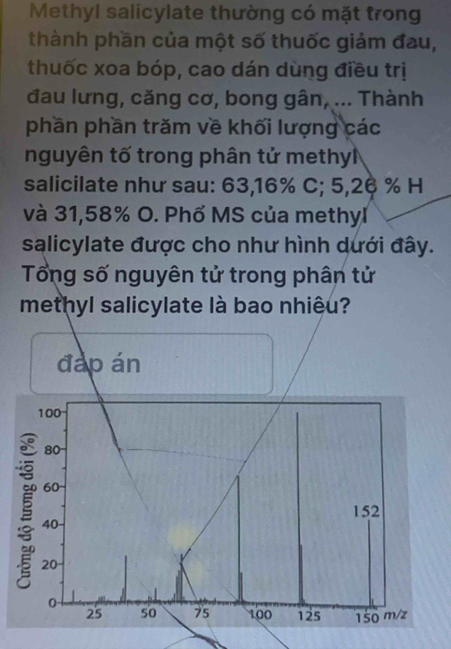 Methyl salicylate thường có mặt trong 
thành phần của một số thuốc giảm đau, 
thuốc xoa bóp, cao dán dùng điều trị 
đau lưng, căng cơ, bong gân, ... Thành 
phần phần trăm về khối lượng các 
nguyên tố trong phân tử methy 
salicilate như sau: 63,16% C; 5,26 % H 
và 31,58% O. Phổ MS của methyl 
salicylate được cho như hình dưới đây. 
Tổng số nguyên tử trong phân tử 
methyl salicylate là bao nhiệu? 
đáp án
100
80
60
152
40
20
0
25 50 75 100 125 150 m/z