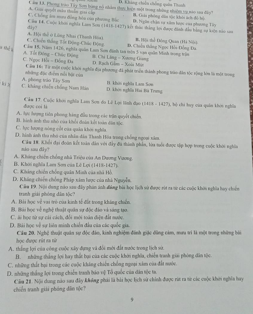 D. Kháng chiến chống quân Thanh
Cầu 13. Phong trào Tây Sơn bùng nổ nhằm thực hiện một trong những nhiệm vụ nào sau đây?
A. Giải quyết mãu thuẫn giai cấp B. Giải phóng dân tộc khỏi ách đô hộ.
C. Chống âm mưu đồng hòa của phương Bắc D. Ngăn chặn sự xâm lược của phương Tây
Cầu 14. Cuộc khởi nghĩa Lam Sơn (1418-1427) kết thúc thắng lợi được đánh dấu bằng sự kiện nào sau
đây?
A. Hội thể ở Lũng Nhai (Thanh Hóa). B Hội thể Đông Quan (Hà Nội).
C. Chiến thắng Tốt Động-Chúc Động. D. Chiến thắng Ngọc Hồi-Đống Đa.
Câu 15. Năm 1426, nghĩa quân Lam Sơn đánh tan trên 5 vạn quân Minh trong trận
A. Tốt Đông - Chúc Động B. Chi Lãng - Xương Giang
C. Ngọc Hồi - Đồng Đa D. Rạch Gầm - Xoài Mút
Cầu 16: Từ một cuộc khởi nghĩa địa phương đã phát triển thành phong trào dân tộc rộng lớn là một trong
những đặc điểm nổi bật của
A. phong trảo Tây Sơn B. khởi nghĩa Lam Sơn
C. kháng chiến chống Nam Hán D. khởi nghĩa Hai Bà Trưng
Câu 17. Cuộc khởi nghĩa Lam Sơn do Lê Lợi lãnh đạo (1418 - 1427), bộ chỉ huy của quân khởi nghĩa
được coi là
A. lực lượng tiên phong hàng đầu trong các trận quyết chiến.
B. hình ảnh thu nhỏ của khối đoàn kết toàn dân tộc.
C. lực lượng nòng cốt của quân khởi nghĩa.
D. hình ảnh thu nhỏ của nhân dân Thanh Hóa trong chống ngoại xâm.
Câu 18. Khối đại đoàn kết toàn dân với đầy đủ thành phần, lứa tuổi được tập hợp trong cuộc khởi nghĩa
nào sau đây?
A. Kháng chiến chống nhà Triệu của An Dương Vương.
B. Khởi nghĩa Lam Sơn của Lê Lợi (1418-1427).
C. Kháng chiến chống quân Minh của nhà Hồ.
D. Kháng chiến chống Pháp xâm lược của nhà Nguyễn.
Câu 19. Nội dung nảo sau đây phản ánh đủng bài học lịch sử được rút ra từ các cuộc khởi nghĩa hay chiến
tranh giải phóng dân tộc?
A. Bài học về vai trò của kinh tế đất trong kháng chiến.
B. Bải học về nghệ thuật quân sự độc đáo và sáng tạo.
C. ài học từ sự cải cách, đổi mới toàn diện đất nước.
D. Bải học về sự liên minh chiến đấu của các quốc gia.
Câu 20. Nghệ thuật quân sự độc đáo, kinh nghiệm đánh giặc dũng cảm, mưu trí là một trong những bài
học được rút ra từ
A. thắng lợi của công cuộc xây dựng và đổi mới đất nước trong lịch sử.
B. những thắng lợi hay thất bại của các cuộc khởi nghĩa, chiến tranh giải phóng dân tộc.
C. những thất bại trong các cuộc kháng chiến chống ngoại xâm của đất nước.
D. những thắng lợi trong chiến tranh bảo vệ Tổ quốc của dân tộc ta.
Câu 21. Nội dung nào sau đây không phải là bài học lịch sử chính được rút ra từ các cuộc khởi nghĩa hay
chiến tranh giải phóng dân tộc?
9