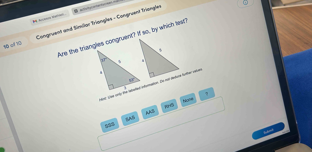 Accesos Mathleti...  activitycontentscreen.mal
10 of 10 Congruent and Similar Triangles - Congruent Triangles
Are the triangles congruent? If so, by which test?
Hint: Use only the labelled information. Do not deduce further value.
？
None
AAS RHS
SAS
SSS
Submit
642:159