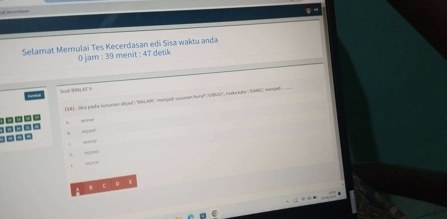 ual kecerdasan
Selamat Memulai Tes Kecerdasan edi Sisa waktu anda
0 jam : 39 menit : 47 detik
Kembali Soal BINLAT 9
(18). Jika pada susunan abjad 'MALAM' menjadi susunan huruf 'GIBUU', rnaka kata  SIANG 6' menjadi ........
A. MPPHP
B. MQQHP
C. MHHQP
D. MQQHO
F MQPOP
B C D E
1 0