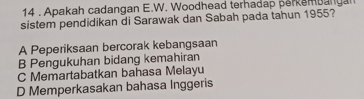 14 . Apakah cadangan E.W. Woodhead terhadap perkembangan
sistem pendidikan di Sarawak dan Sabah pada tahun 1955?
A Peperiksaan bercorak kebangsaan
B Pengukuhan bidang kemahiran
C Memartabatkan bahasa Melayu
D Memperkasakan bahasa Inggeris