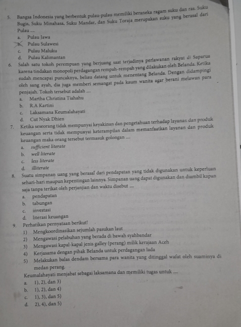 Bangsa Indonesia yang berbentuk pulau-pulau memiliki beraneka ragam suku dan ras. Suku
Bugis, Suku Minahasa, Suku Mandar, dan Suku Toraja merupakan suku yang berasal dari
Pulau ....
a. Pulau Jawa
B. Pulau Sulawesi
c. Pulau Maluku
d. Pulau Kalimantan
6. Salah satu tokoh perempuan yang berjuang saat terjadinya perlawanan rakyat di Saparua
karena tindakan monopoli perdagangan rempah-rempah yang dilakukan oleh Belanda. Ketika
sudah mencapai puncaknya, beliau datang untuk menentang Belanda. Dengan didampingi
oleh sang ayah, dia juga memberi semangat pada kaum wanita agar berani melawan para
penjajah. Tokoh tersebut adalah ....
a. Martha Christina Tiahahu
b. R.A Kartini
c. Laksamana Keumalahayati
d. Cut Nyak Dhien
7. Ketika seseorang tidak mempunyai keyakinan dan pengetahuan terhadap layanan dan produk
keuangan serta tidak mempuayai keterampilan dalam memanfaatkan layanan dan produk
keuangan maka orang tersebut termasuk golongan ....
a. sufficient literate
b. well literate
c. less literate
d. illiterate
8. Suatu simpanan uang yang berasaľ dari pendapatan yang tidak digunakan untuk keperluan
sehari-hari maupun kepentingan lainnya. Simpanan uang dapat digunakan dan diambil kapan
saja tanpa terikat oleh perjanjian dan waktu disebut ....
a. pendapatan
b. tabungan
c. investasi
d. literasi keuangan
9. Perhatikan pernyataan berikut!
1) Mengkoordinasikan sejumlah pasukan laut
2) Mengawasi pelabuhan yang berada di bawah syahbandar
3) Mengawasi kapal-kapal jenis galley (perang) milik kerajaan Aceh
4) Kerjasama dengan pihak Belanda untuk perdagangan lada
5) Melakukan balas dendam bersama para wanita yang ditinggal wafat oleh suaminya di
medan perang.
Keumalahayati menjabat sebagai laksamana dan memiliki tugas untuk ....
a. 1), 2), dan 3)
b. 1), 2), dan 4)
c. 1), 3), dan 5)
d. 2), 4), dan 5)