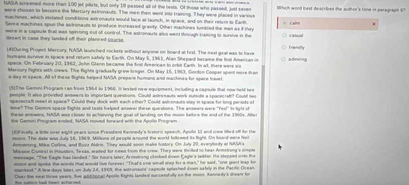 NASA screened more than 100 jet pilots, but only 18 passed all of the tests. Of those who passed, just seven Which word best describes the author's tone in paragraph 6?
were chosen to become the Mercury astronauts. The men then went into training. They were placed in various
machines, which imitated conditions astronauts would face at launch, in space, and on their return to Earth 9 calm
×
Some machines spun the astronauts to produce increased gravity. Other machines tumbled the men as if they
were in a capsule that was spinning out of control. The astronauts also went through training to survive in the casual
desert in case they landed off their planned course.
(4)During Project Mercury, NASA launched rockets without anyone on board at first. The next goal was to have friendly
humans survive in space and return safely to Earth. On May 5, 1961, Alan Shepard became the first American in admiring
space. On February 20, 1962, John Glenn became the first American to orbit Earth. In all, there were six
Mercury flights with crews. The flights gradually grew longer. On May 15, 1963, Gordon Cooper spent more than
a day in space. All of these flights helped NASA prepare humans and machines for space travel.
(5)The Gemini Program ran from 1964 to 1966. It tested new equipment, including a capsule that now held two
people. It also provided answers to important questions. Could astronauts work outside a spacecraft? Could two
spacecraft meet in space? Could they dock with each other? Could astronauts stay in space for long periods of
time? The Gemini space flights and tests helped answer these questions. The answers were "Yes!" In light of
these answers, NASA was closer to achieving the goal of landing on the moon before the end of the 1960s. After
the Gemini Program ended, NASA moved forward with the Apollo Program.
(6)Finally, a little over eight years since President Kennedy's historic speech, Apollo 11 and crew lifted off for the
moon. The date was July 16, 1969. Millions of people around the world followed its flight. On board were Neil
Armstrong, Mike Collins, and Buzz Aldrin. They would soon make history. On July 20, everybody at NASA's
Mission Control in Houston, Texas, waited for news from the crew. They were thrilled to hear Armstrong's simple
message, "The Eagle has landed." Six hours later, Armstrong climbed down Eagle's ladder. He stepped onto the
mosn and spoke the words that would live forever. "That's one small step for a man," he said, "one giant leap for
mankind." A tew days later, on July 24, 1969, the astronauts' capsule splashed down safely in the Pacific Ocean
Over the next three years, five additional Apollo flights landed successfully on the moon. Kennedy's dream for
the nation had been achieved .