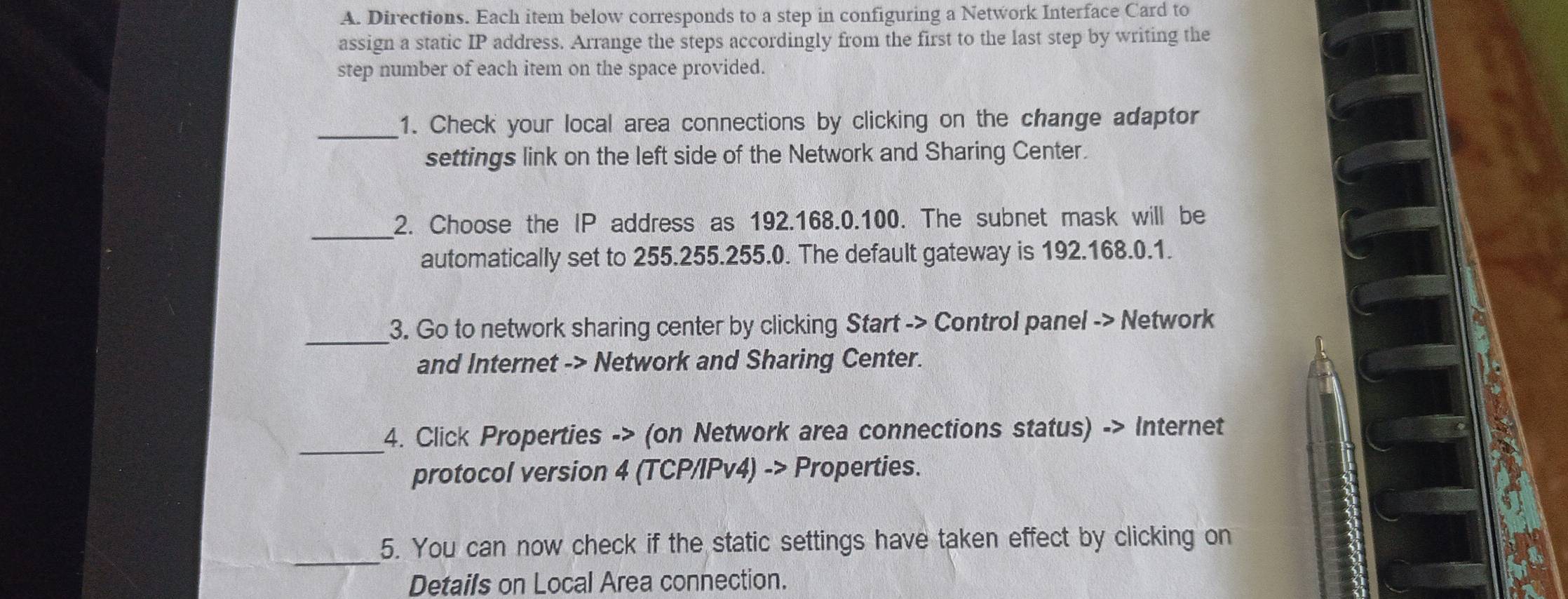 Directions. Each item below corresponds to a step in configuring a Network Interface Card to 
assign a static IP address. Arrange the steps accordingly from the first to the last step by writing the 
step number of each item on the space provided. 
_1. Check your local area connections by clicking on the change adaptor 
settings link on the left side of the Network and Sharing Center. 
_ 
2. Choose the IP address as 192.168.0.100. The subnet mask will be 
automatically set to 255.255.255.0. The default gateway is 192.168.0.1. 
_3. Go to network sharing center by clicking Start -> Control panel -> Network 
and Internet -> Network and Sharing Center. 
_ 
4. Click Properties -> (on Network area connections status) -> Internet 
protocol version 4 (TCP/IPv4) -> Properties. 
_ 
5. You can now check if the static settings have taken effect by clicking on 
Details on Local Area connection.