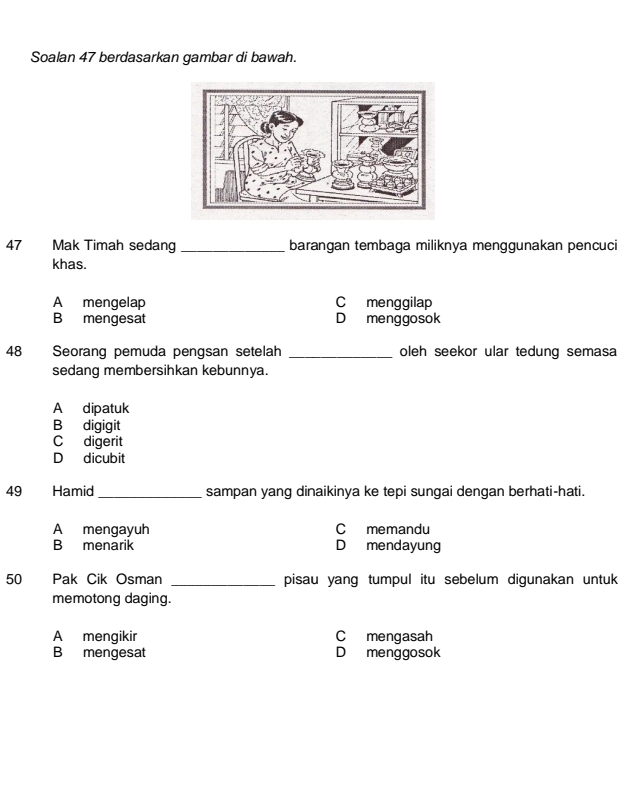 Soalan 47 berdasarkan gambar di bawah.
47 Mak Timah sedang _barangan tembaga miliknya menggunakan pencuci
khas.
A mengelap C menggilap
B mengesat D menggosok
48 Seorang pemuda pengsan setelah _oleh seekor ular tedung semasa
sedang membersihkan kebunnya.
A dipatuk
B digigit
C digerit
D dicubit
49 Hamid _sampan yang dinaikinya ke tepi sungai dengan berhati-hati.
A mengayuh C memandu
B menarik D mendayung
50 Pak Cik Osman _pisau yang tumpul itu sebelum digunakan untuk
memotong daging.
A mengikir Cmengasah
B mengesat Dmenggosok