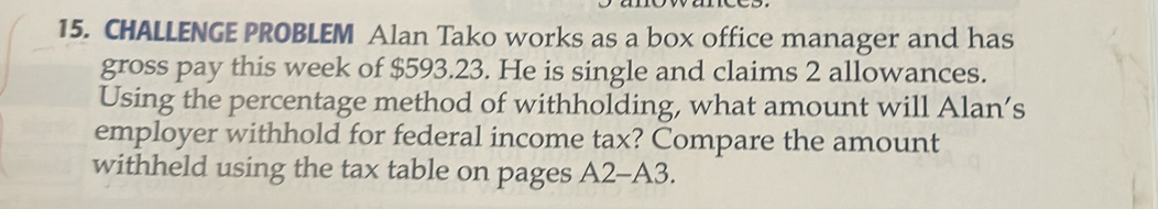 CHALLENGE PROBLEM Alan Tako works as a box office manager and has 
gross pay this week of $593.23. He is single and claims 2 allowances. 
Using the percentage method of withholding, what amount will Alan’s 
employer withhold for federal income tax? Compare the amount 
withheld using the tax table on pages A2-A3.