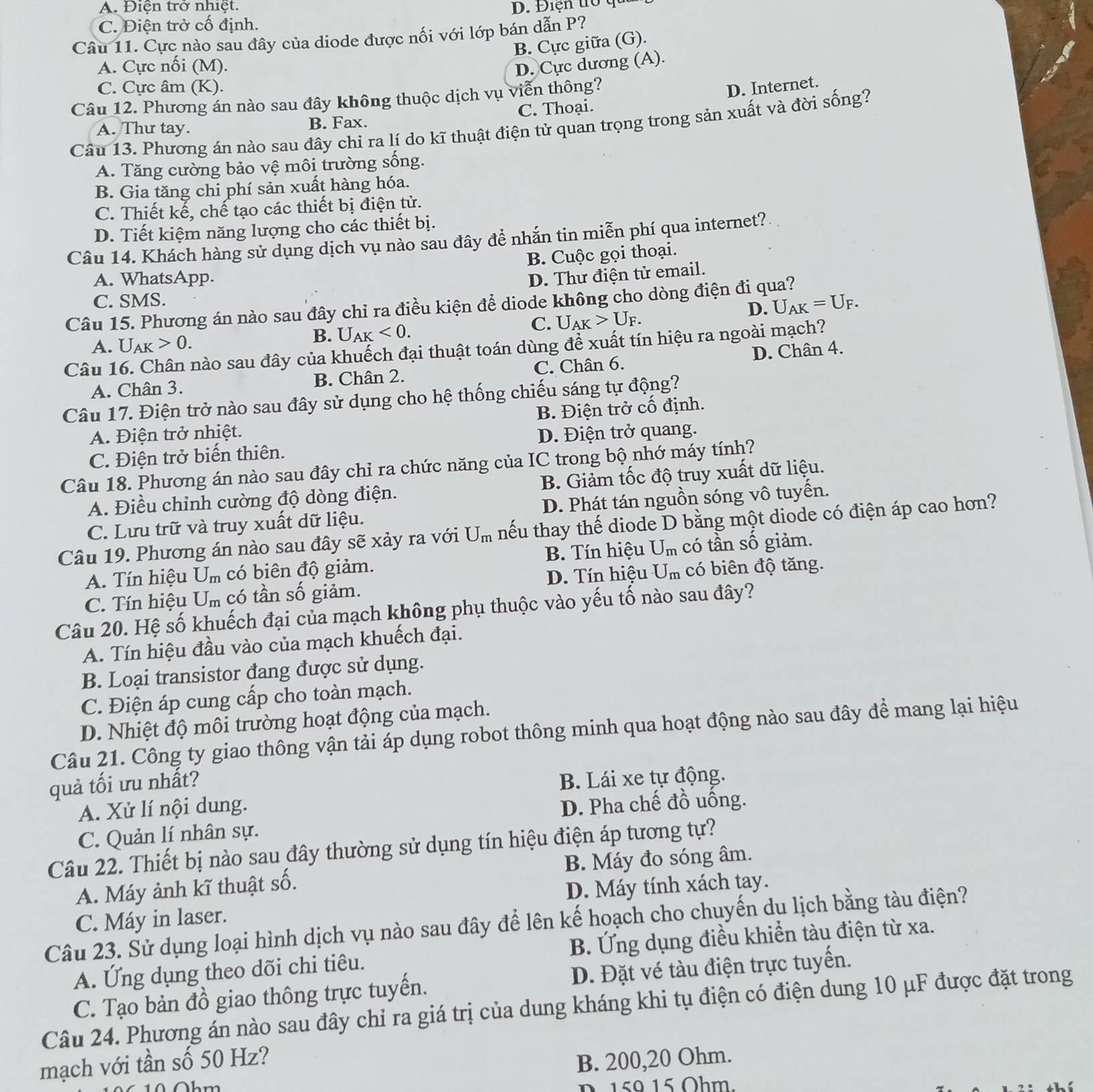 A. Điện trở nhiệt.
C. Điện trở cố định. D. Điện trò qua
Câu 11. Cực nào sau đây của diode được nối với lớp bán dẫn P?
B. Cực giữa (G).
A. Cực nối (M). D. Cực dương (A).
C. Cực âm (K). D. Internet.
Câu 12. Phương án nào sau đây không thuộc dịch vụ viễn thông?
A. Thư tay. B. Fax. C. Thoại.
Câu 13. Phương án nào sau đây chi ra lí do kĩ thuật điện tử quan trọng trong sản xuất và đời sống?
A. Tăng cường bảo vệ môi trường sống.
B. Gia tăng chi phí sản xuất hàng hóa.
C. Thiết kế, chế tạo các thiết bị điện tử.
D. Tiết kiệm năng lượng cho các thiết bị.
Câu 14. Khách hàng sử dụng dịch vụ nào sau đây để nhắn tin miễn phí qua internet?
B. Cuộc gọi thoại.
A. WhatsApp.
D. Thư điện tử email.
C. SMS.
D. U_AK=U_F.
Câu 15. Phương án nào sau đây chỉ ra điều kiện để diode không cho dòng điện đi qua?
C. U_AK>U_F.
A. U_AK>0.
B. U_AK<0.
Câu 16. Chân nào sau đây của khuếch đại thuật toán dùng để xuất tín hiệu ra ngoài mạch?
D. Chân 4.
A. Chân 3. B. Chân 2. C. Chân 6.
Câu 17. Điện trở nào sau đây sử dụng cho hệ thống chiếu sáng tự động?
A. Điện trở nhiệt. B. Điện trở cố định.
C. Điện trở biến thiên. D. Điện trở quang.
Câu 18. Phương án nào sau đây chỉ ra chức năng của IC trong bộ nhớ máy tính?
A. Điều chinh cường độ dòng điện. B. Giảm tốc độ truy xuất dữ liệu.
C. Lưu trữ và truy xuất dữ liệu. D. Phát tán nguồn sóng vô tuyển.
Câu 19. Phương án nào sau đây sẽ xảy ra với U_m nếu thay thế diode D bằng một diode có điện áp cao hơn?
A. Tín hiệu U_m có biên độ giảm.  B. Tín hiệu U_m có tần số giảm.
D. Tín hiệu
C. Tín hiệu U_m có tần số giảm. U_m có biên độ tăng.
Câu 20. Hệ số khuếch đại của mạch không phụ thuộc vào yếu tố nào sau đây?
A. Tín hiệu đầu vào của mạch khuếch đại.
B. Loại transistor đang được sử dụng.
C. Điện áp cung cấp cho toàn mạch.
D. Nhiệt độ môi trường hoạt động của mạch.
Câu 21. Công ty giao thông vận tải áp dụng robot thông minh qua hoạt động nào sau đây để mang lại hiệu
quả tối ưu nhất?
B. Lái xe tự động.
A. Xử lí nội dung.
D. Pha chế đồ uồng.
C. Quản lí nhân sự.
Câu 22. Thiết bị nào sau đây thường sử dụng tín hiệu điện áp tương tự?
A. Máy ảnh kĩ thuật số. B. Máy đo sóng âm.
C. Máy in laser. D. Máy tính xách tay.
Câu 23. Sử dụng loại hình dịch vụ nào sau đây để lên kế hoạch cho chuyến du lịch bằng tàu điện?
A. Ứng dụng theo dõi chi tiêu. B. Ứng dụng điều khiển tàu điện từ xa.
C. Tạo bản đồ giao thông trực tuyến. D. Đặt vé tàu điện trực tuyền.
Câu 24. Phương án nào sau đây chỉ ra giá trị của dung kháng khi tụ điện có điện dung 10 μF được đặt trong
mạch với tần số 50 Hz?
B. 200,20 Ohm.
6   0 hm 
n   5 0   1 5 Oh m