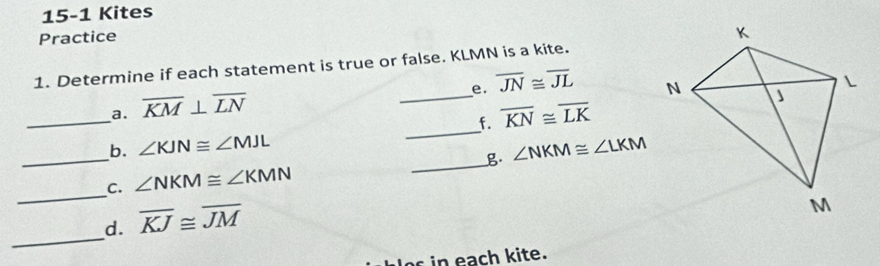 15-1 Kites 
Practice 
_ 
1. Determine if each statement is true or false. KLMN is a kite. 
e. overline JN≌ overline JL
_ 
a. overline KM⊥ overline LN
_ 
f. overline KN≌ overline LK
_b. ∠ KJN≌ ∠ MJL
_ 
__C. ∠ NKM≌ ∠ KMN _g ∠ NKM≌ ∠ LKM
_ 
d. overline KJ≌ overline JM
i ach kite.