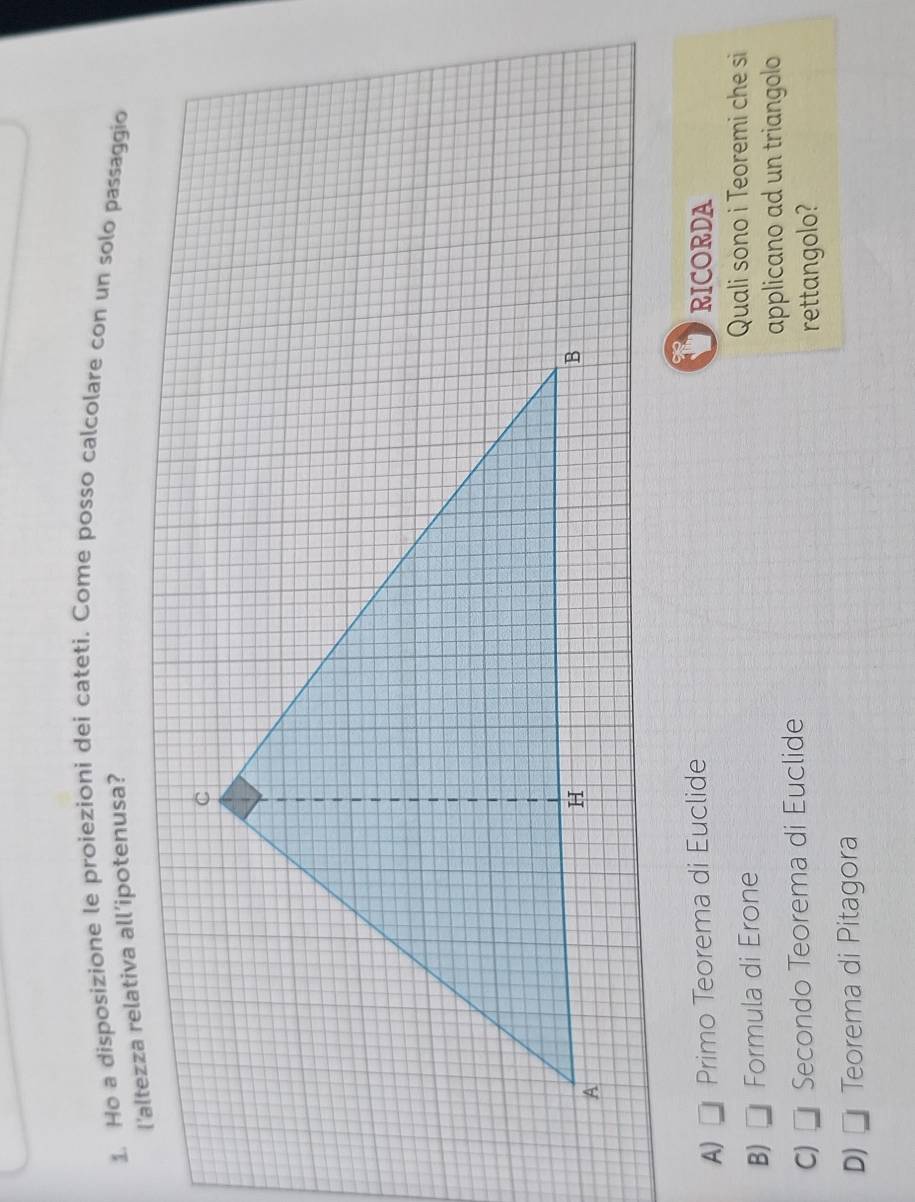 Ho a disposizione le proiezioni dei cateti. Come posso calcolare con un solo passaggio
l’altezza relativa all’ipotenusa?
A) Primo Teorema di Euclide RICORDA
B) Formula di Erone Quali sono i Teoremi che si
applicano ad un triangolo
C) Secondo Teorema di Euclide
rettangolo?
D) Teorema di Pitagora